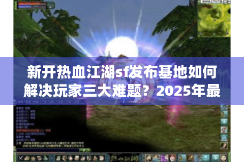 新开热血江湖sf发布基地如何解决玩家三大难题？2025年最全避坑指南