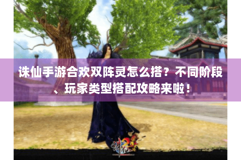 诛仙手游合欢双阵灵怎么搭？不同阶段、玩家类型搭配攻略来啦！