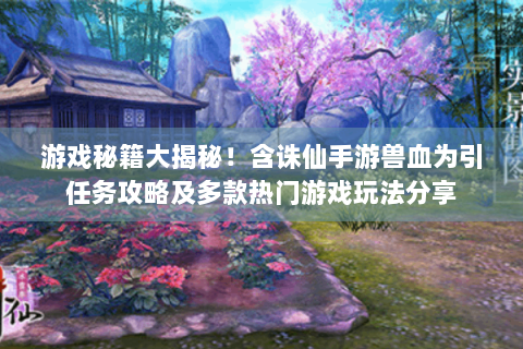 游戏秘籍大揭秘！含诛仙手游兽血为引任务攻略及多款热门游戏玩法分享