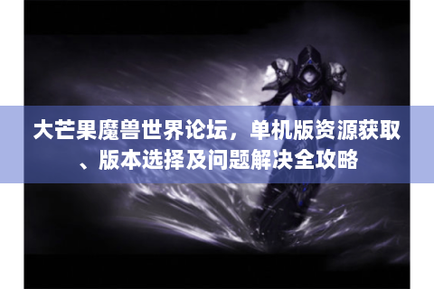 大芒果魔兽世界论坛，单机版资源获取、版本选择及问题解决全攻略
