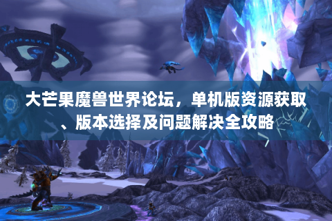 大芒果魔兽世界论坛，单机版资源获取、版本选择及问题解决全攻略