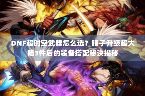 DNF超时空武器怎么选？瞎子升级超大陆3件后的装备搭配秘诀揭秘