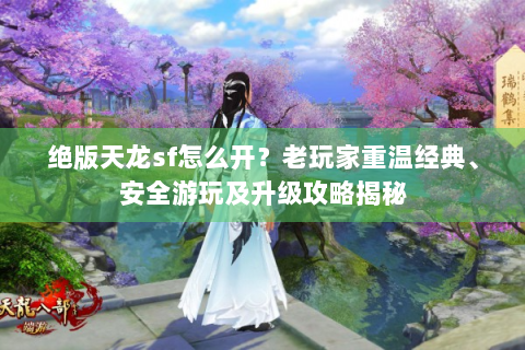绝版天龙sf怎么开？老玩家重温经典、安全游玩及升级攻略揭秘