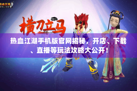 热血江湖手机版官网揭秘，开店、下载、直播等玩法攻略大公开！