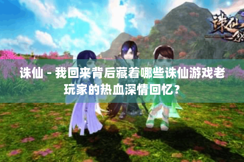 诛仙 - 我回来背后藏着哪些诛仙游戏老玩家的热血深情回忆？