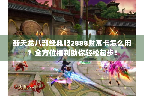 新天龙八部经典服2888财富卡怎么用？全方位福利助你轻松起步！