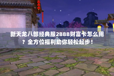 新天龙八部经典服2888财富卡怎么用？全方位福利助你轻松起步！