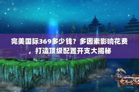 完美国际369多少钱？多因素影响花费，打造顶级配置开支大揭秘