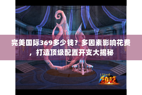 完美国际369多少钱？多因素影响花费，打造顶级配置开支大揭秘