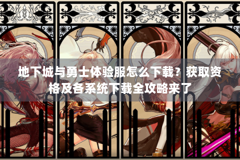 地下城与勇士体验服怎么下载？获取资格及各系统下载全攻略来了
