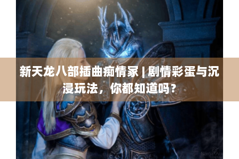 新天龙八部插曲痴情冢 | 剧情彩蛋与沉浸玩法，你都知道吗？