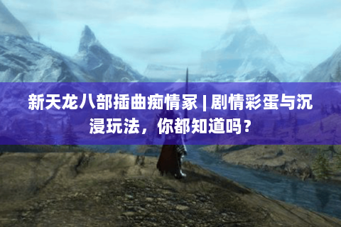 新天龙八部插曲痴情冢 | 剧情彩蛋与沉浸玩法，你都知道吗？