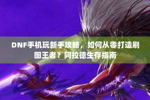 DNF手机玩新手攻略，如何从零打造刷图王者？阿拉德生存指南