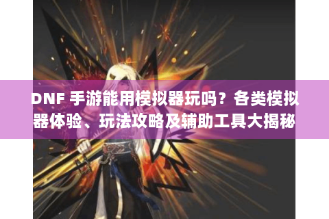 DNF 手游能用模拟器玩吗？各类模拟器体验、玩法攻略及辅助工具大揭秘