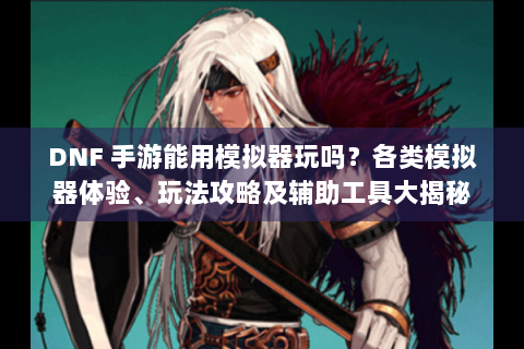 DNF 手游能用模拟器玩吗？各类模拟器体验、玩法攻略及辅助工具大揭秘