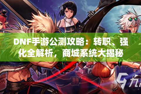 DNF手游公测攻略：转职、强化全解析，商城系统大揭秘
