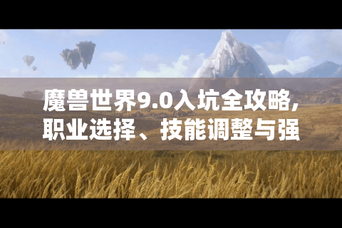 魔兽世界9.0入坑全攻略,职业选择、技能调整与强度排名揭秘