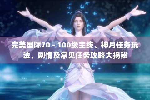 完美国际70 - 100级主线、神月任务玩法、剧情及常见任务攻略大揭秘