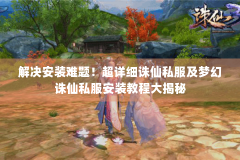 解决安装难题！超详细诛仙私服及梦幻诛仙私服安装教程大揭秘