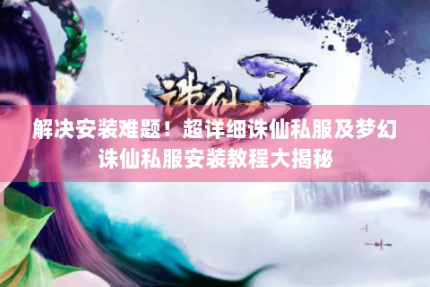 解决安装难题！超详细诛仙私服及梦幻诛仙私服安装教程大揭秘