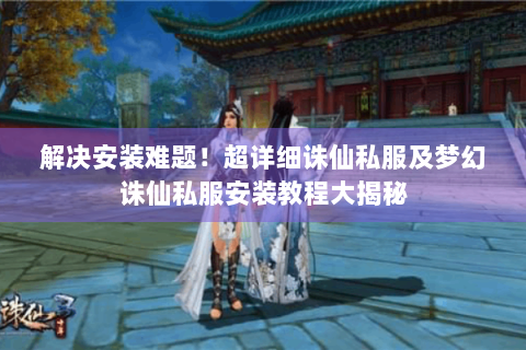 解决安装难题！超详细诛仙私服及梦幻诛仙私服安装教程大揭秘