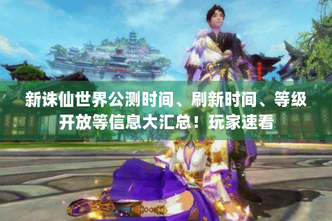 新诛仙世界公测时间、刷新时间、等级开放等信息大汇总！玩家速看