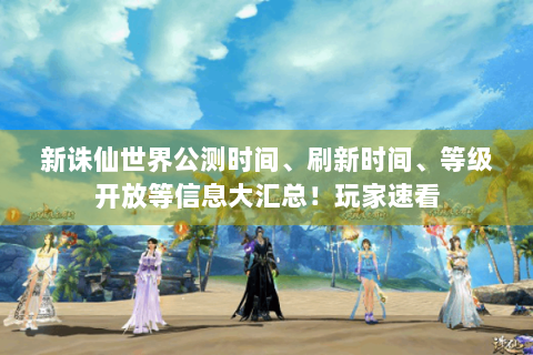 新诛仙世界公测时间、刷新时间、等级开放等信息大汇总！玩家速看