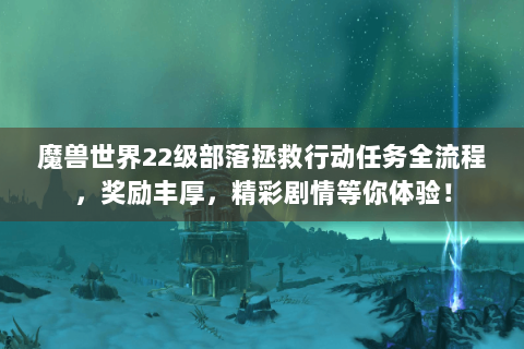 魔兽世界22级部落拯救行动任务全流程，奖励丰厚，精彩剧情等你体验！