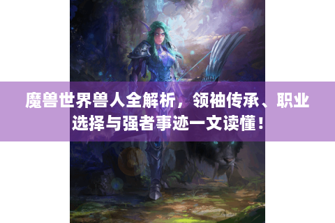 魔兽世界兽人全解析，领袖传承、职业选择与强者事迹一文读懂！