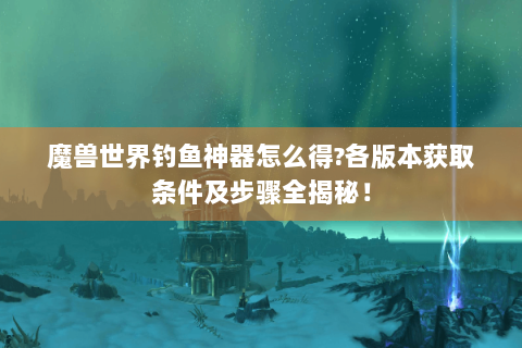 魔兽世界钓鱼神器怎么得?各版本获取条件及步骤全揭秘！
