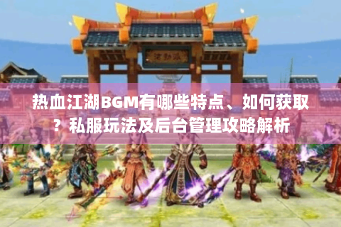 热血江湖BGM有哪些特点、如何获取？私服玩法及后台管理攻略解析