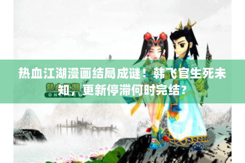 热血江湖漫画结局成谜！韩飞官生死未知，更新停滞何时完结？