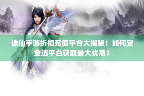 诛仙手游折扣充值平台大揭秘！如何安全选平台获取最大优惠？