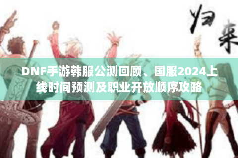 DNF手游韩服公测回顾、国服2024上线时间预测及职业开放顺序攻略