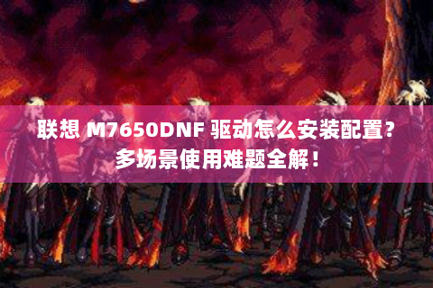 联想 M7650DNF 驱动怎么安装配置？多场景使用难题全解！