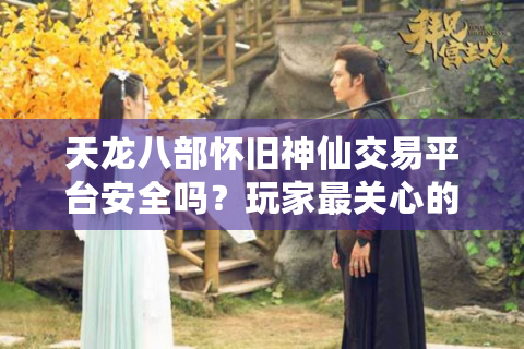 天龙八部怀旧神仙交易平台安全吗？玩家最关心的3大问题实测