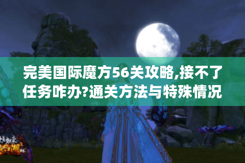 完美国际魔方56关攻略,接不了任务咋办?通关方法与特殊情况处理揭秘