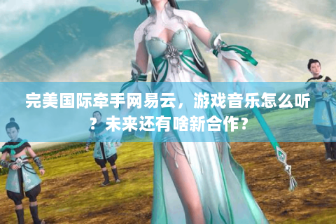 完美国际牵手网易云，游戏音乐怎么听？未来还有啥新合作？
