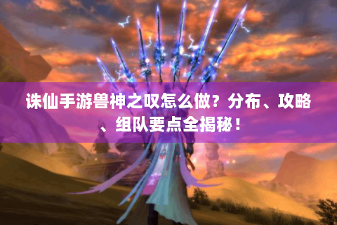 诛仙手游兽神之叹怎么做？分布、攻略、组队要点全揭秘！