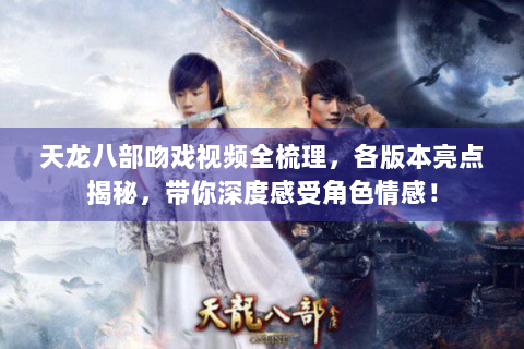 天龙八部吻戏视频全梳理，各版本亮点揭秘，带你深度感受角色情感！