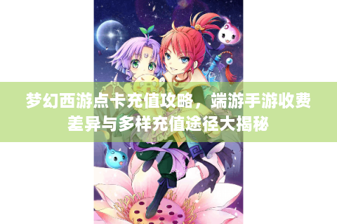 梦幻西游点卡充值攻略，端游手游收费差异与多样充值途径大揭秘