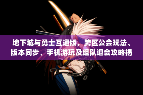 地下城与勇士互通版，跨区公会玩法、版本同步、手机游玩及组队退会攻略揭秘