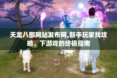 天龙八部网站发布网,新手玩家找攻略、下游戏的终极指南