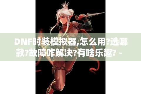 DNF时装模拟器,怎么用?选哪款?故障咋解决?有啥乐趣? - DNF