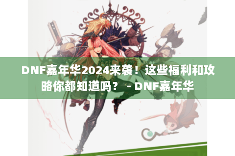 DNF嘉年华2024来袭！这些福利和攻略你都知道吗？ - DNF嘉年华