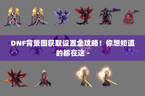 DNF背景图获取设置全攻略！你想知道的都在这 -