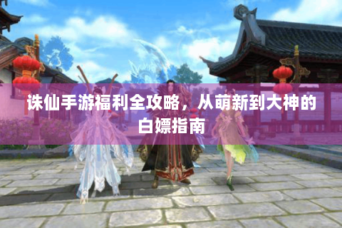 诛仙手游福利全攻略，从萌新到大神的白嫖指南