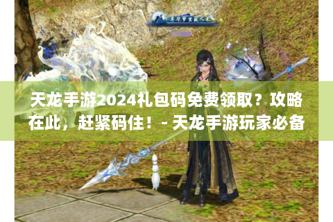 天龙手游2024礼包码免费领取？攻略在此，赶紧码住！- 天龙手游玩家必备