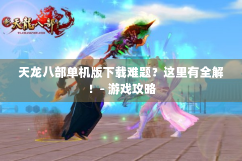 天龙八部单机版下载难题？这里有全解！- 游戏攻略