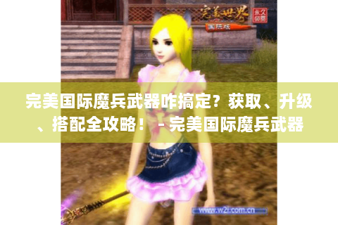 完美国际魔兵武器咋搞定？获取、升级、搭配全攻略！ - 完美国际魔兵武器